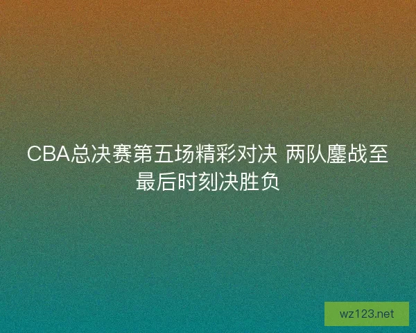 CBA总决赛第五场精彩对决 两队鏖战至最后时刻决胜负