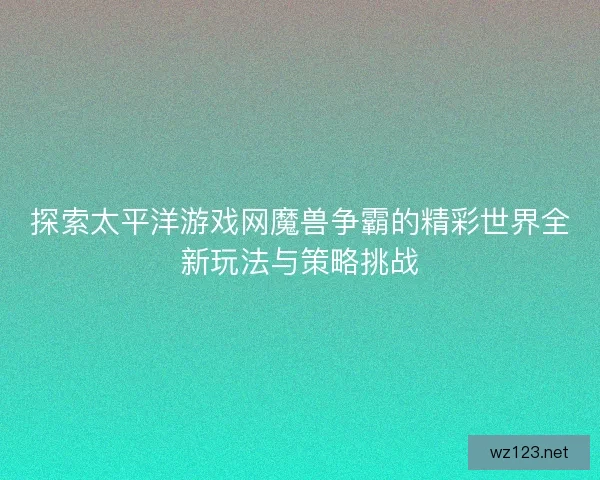 探索太平洋游戏网魔兽争霸的精彩世界全新玩法与策略挑战