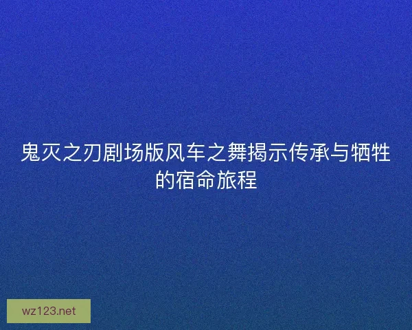 鬼灭之刃剧场版风车之舞揭示传承与牺牲的宿命旅程