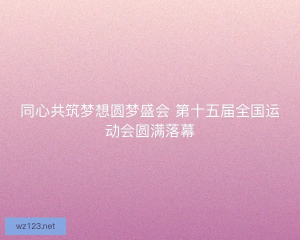 同心共筑梦想圆梦盛会 第十五届全国运动会圆满落幕