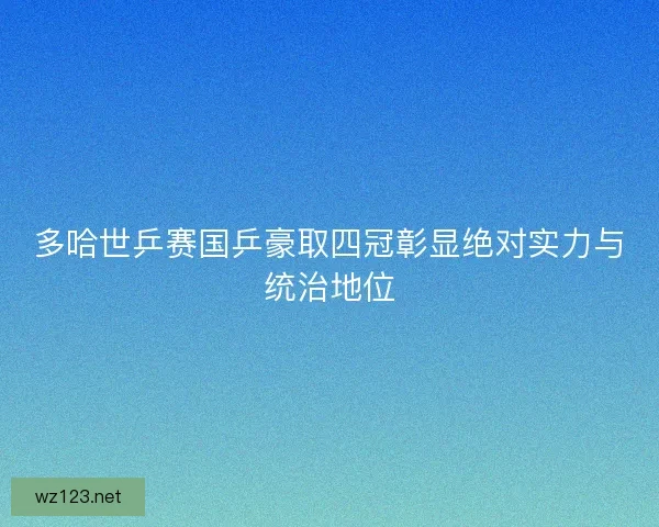 多哈世乒赛国乒豪取四冠彰显绝对实力与统治地位
