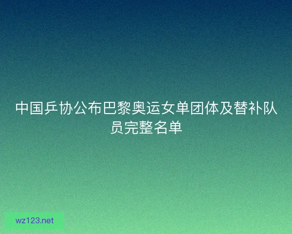 中国乒协公布巴黎奥运女单团体及替补队员完整名单