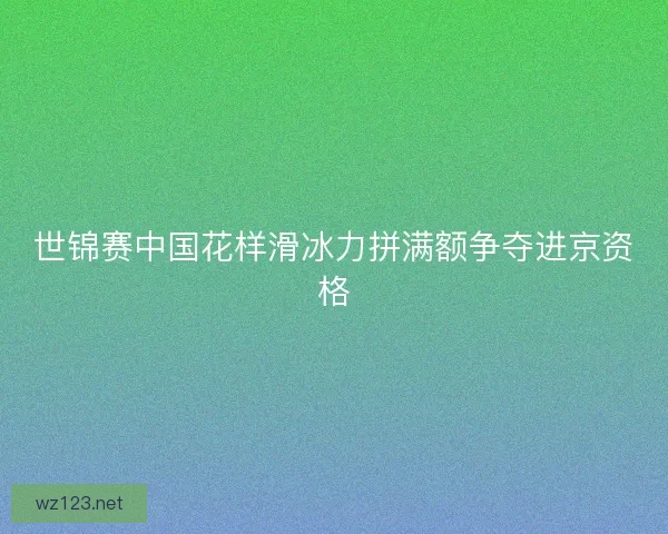 世锦赛中国花样滑冰力拼满额争夺进京资格
