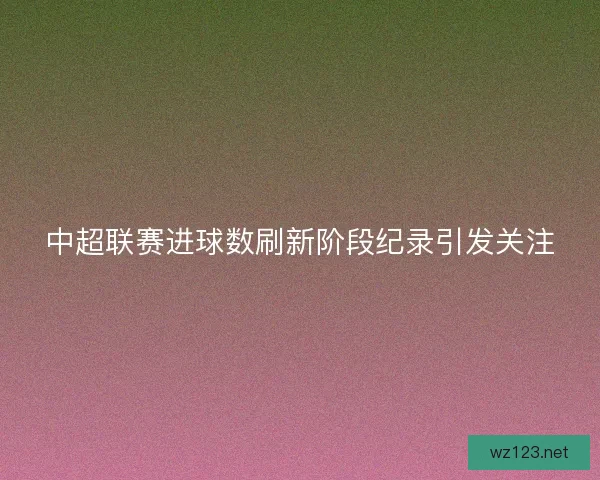 中超联赛进球数刷新阶段纪录引发关注
