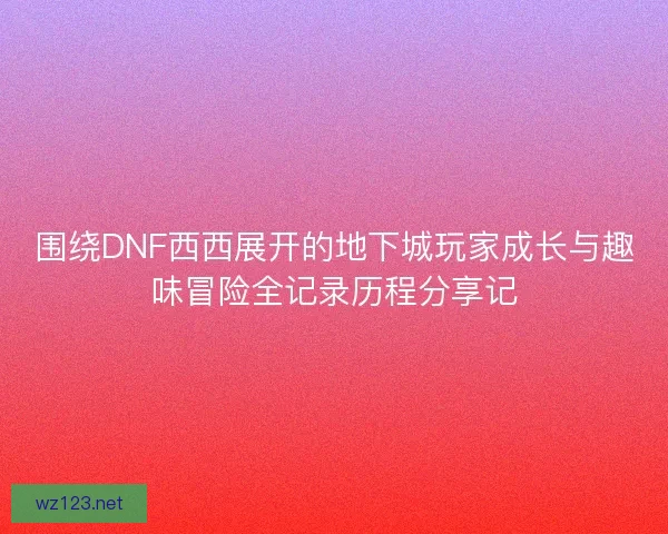 围绕DNF西西展开的地下城玩家成长与趣味冒险全记录历程分享记
