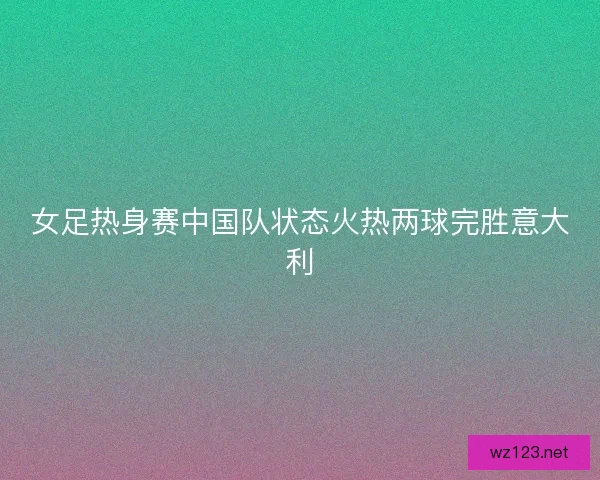 女足热身赛中国队状态火热两球完胜意大利