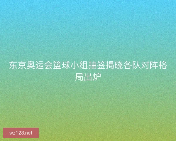 东京奥运会篮球小组抽签揭晓各队对阵格局出炉