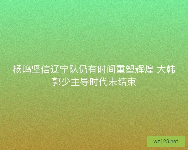 杨鸣坚信辽宁队仍有时间重塑辉煌 大韩郭少主导时代未结束