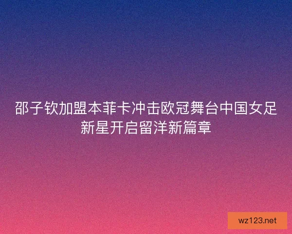 邵子钦加盟本菲卡冲击欧冠舞台中国女足新星开启留洋新篇章