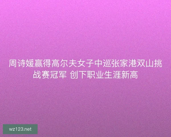 周诗媛赢得高尔夫女子中巡张家港双山挑战赛冠军 创下职业生涯新高