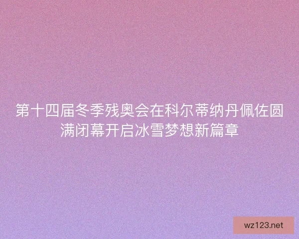 第十四届冬季残奥会在科尔蒂纳丹佩佐圆满闭幕开启冰雪梦想新篇章