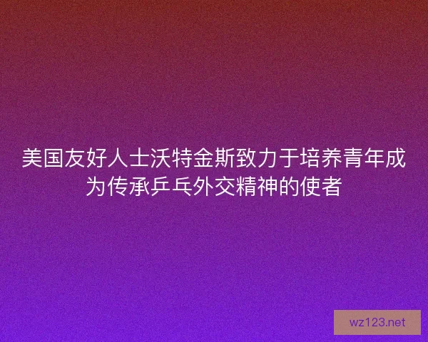 美国友好人士沃特金斯致力于培养青年成为传承乒乓外交精神的使者