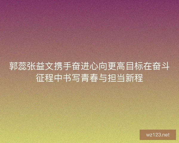 郭蕊张益文携手奋进心向更高目标在奋斗征程中书写青春与担当新程
