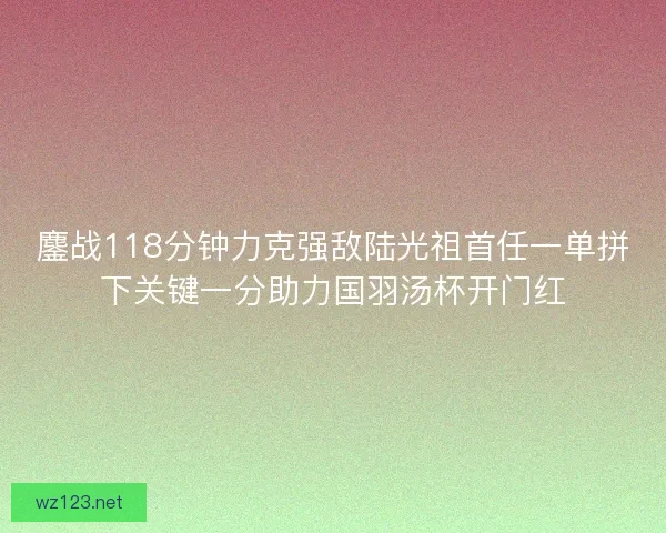 鏖战118分钟力克强敌陆光祖首任一单拼下关键一分助力国羽汤杯开门红