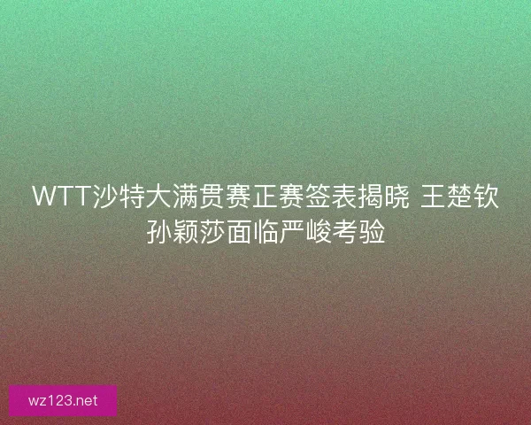 WTT沙特大满贯赛正赛签表揭晓 王楚钦孙颖莎面临严峻考验