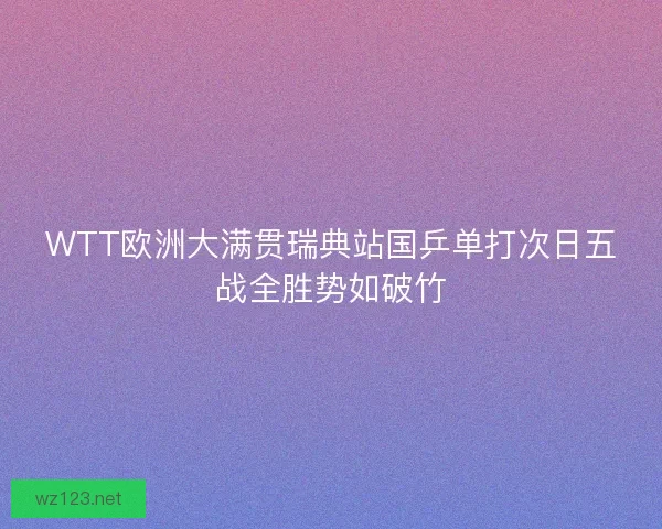 WTT欧洲大满贯瑞典站国乒单打次日五战全胜势如破竹